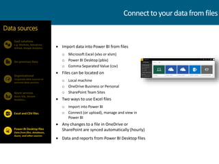  Import data into Power BI from files
o Microsoft Excel (xlxs or xlsm)
o Power BI Desktop (pbix)
o Comma Separated Value (csv)
 Files can be located on
o Local machine
o OneDrive Business or Personal
o SharePoint Team Sites
 Two ways to use Excel files
o Import into Power BI
o Connect (or upload), manage and view in
Power BI
 Any changes to a file in OneDrive or
SharePoint are synced automatically (hourly)
 Data and reports from Power BI Desktop files
SaaS solutions
e.g. Marketo, Salesforce,
GitHub, Google Analytics
On-premises Data
Data sources
Organizational
Corporate data sources or
external data services
Azure services
Azure SQL, Stream
Analytics…
Power BI Desktop files
Data from files, databases,
Azure, and other sources
Excel and CSV files
Connecttoyourdatafrom files
 