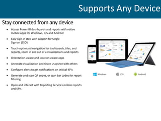  Access Power BI dashboards and reports with native
mobile apps for Windows, iOS and Android
 Easy sign-in step with support for Single
Sign-on (SSO)
 Touch-optimized navigation for dashboards, tiles, and
reports, zoom in and out of a visualizations and reports
 Orientation-aware and location aware apps
 Annotate visualization and share snapshot with others
 Configure alerts to get notifications on critical KPIs
 Generate and scan QR codes, or scan bar codes for report
filtering
 Open and interact with Reporting Services mobile reports
and KPIs
Stayconnectedfromanydevice
Supports Any Device
 