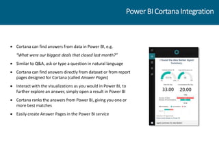  Cortana can find answers from data in Power BI, e.g.
“What were our biggest deals that closed last month?”
 Similar to Q&A, ask or type a question in natural language
 Cortana can find answers directly from dataset or from report
pages designed for Cortana (called Answer Pages)
 Interact with the visualizations as you would in Power BI, to
further explore an answer, simply open a result in Power BI
 Cortana ranks the answers from Power BI, giving you one or
more best matches
 Easily create Answer Pages in the Power BI service
PowerBICortanaIntegration
 