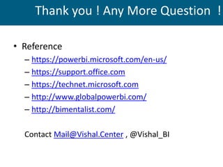 Thank you ! Any More Question !
• Reference
– https://powerbi.microsoft.com/en-us/
– https://support.office.com
– https://technet.microsoft.com
– http://www.globalpowerbi.com/
– http://bimentalist.com/
Contact Mail@Vishal.Center , @Vishal_BI
 