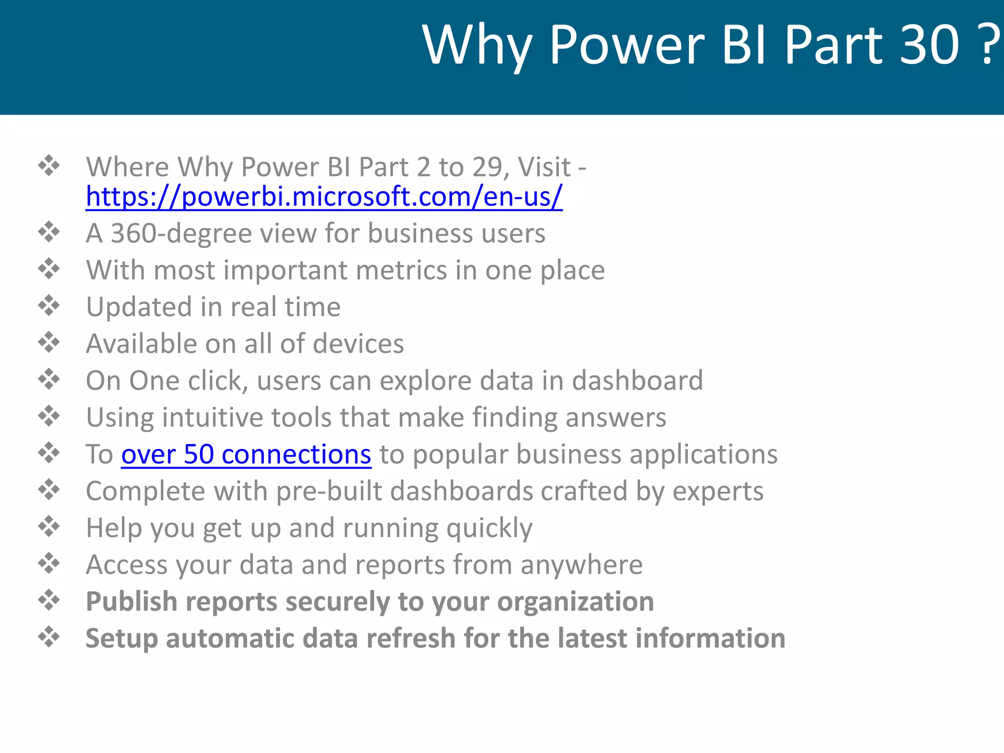  Where Why Power BI Part 2 to 29, Visit -
https://powerbi.microsoft.com/en-us/
 A 360-degree view for business users
 With most important metrics in one place
 Updated in real time
 Available on all of devices
 On One click, users can explore data in dashboard
 Using intuitive tools that make finding answers
 To over 50 connections to popular business applications
 Complete with pre-built dashboards crafted by experts
 Help you get up and running quickly
 Access your data and reports from anywhere
 Publish reports securely to your organization
 Setup automatic data refresh for the latest information
Why Power BI Part 30 ?
 