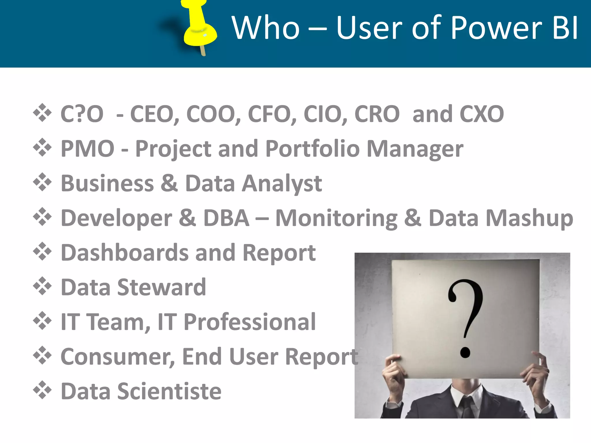 Database Administration, Support, Maintenance
Who – User of Power BI
 C?O - CEO, COO, CFO, CIO, CRO and CXO
 PMO - Project and Portfolio Manager
 Business & Data Analyst
 Developer & DBA – Monitoring & Data Mashup
 Dashboards and Report
 Data Steward
 IT Team, IT Professional
 Consumer, End User Report
 Data Scientiste
 