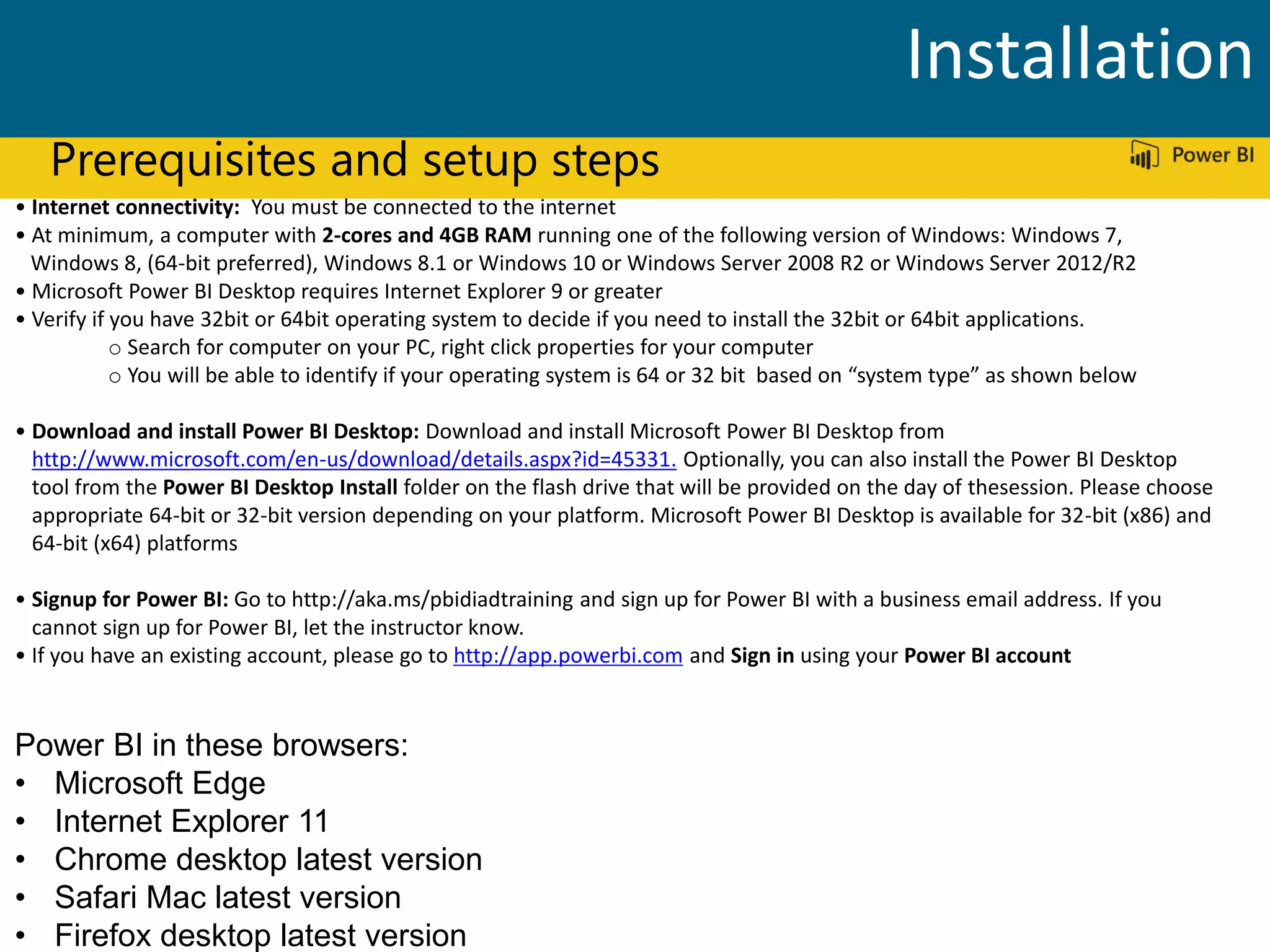 Prerequisites and setup steps
• Internet connectivity: You must be connected to the internet
• At minimum, a computer with 2-cores and 4GB RAM running one of the following version of Windows: Windows 7,
Windows 8, (64-bit preferred), Windows 8.1 or Windows 10 or Windows Server 2008 R2 or Windows Server 2012/R2
• Microsoft Power BI Desktop requires Internet Explorer 9 or greater
• Verify if you have 32bit or 64bit operating system to decide if you need to install the 32bit or 64bit applications.
o Search for computer on your PC, right click properties for your computer
o You will be able to identify if your operating system is 64 or 32 bit based on “system type” as shown below
• Download and install Power BI Desktop: Download and install Microsoft Power BI Desktop from
http://www.microsoft.com/en-us/download/details.aspx?id=45331. Optionally, you can also install the Power BI Desktop
tool from the Power BI Desktop Install folder on the flash drive that will be provided on the day of thesession. Please choose
appropriate 64-bit or 32-bit version depending on your platform. Microsoft Power BI Desktop is available for 32-bit (x86) and
64-bit (x64) platforms
• Signup for Power BI: Go to http://aka.ms/pbidiadtraining and sign up for Power BI with a business email address. If you
cannot sign up for Power BI, let the instructor know.
• If you have an existing account, please go to http://app.powerbi.com and Sign in using your Power BI account
Power BI in these browsers:
• Microsoft Edge
• Internet Explorer 11
• Chrome desktop latest version
• Safari Mac latest version
• Firefox desktop latest version
Installation
 