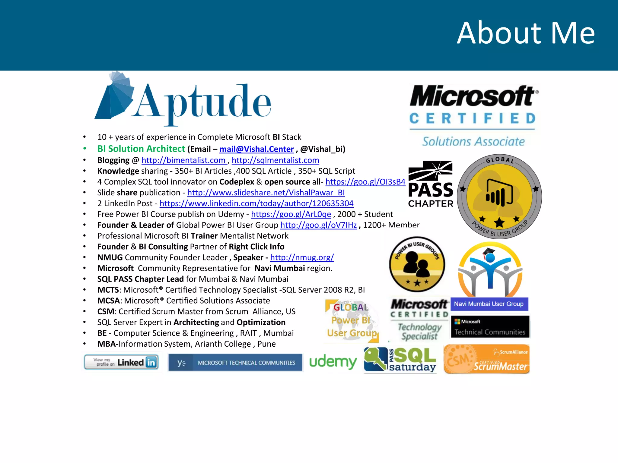 • 10 + years of experience in Complete Microsoft BI Stack
• BI Solution Architect (Email – mail@Vishal.Center , @Vishal_bi)
• Blogging @ http://bimentalist.com , http://sqlmentalist.com
• Knowledge sharing - 350+ BI Articles ,400 SQL Article , 350+ SQL Script
• 4 Complex SQL tool innovator on Codeplex & open source all- https://goo.gl/OI3sB4
• Slide share publication - http://www.slideshare.net/VishalPawar_BI
• 2 LinkedIn Post - https://www.linkedin.com/today/author/120635304
• Free Power BI Course publish on Udemy - https://goo.gl/ArL0qe , 2000 + Student
• Founder & Leader of Global Power BI User Group http://goo.gl/oV7IHz , 1200+ Member
• Professional Microsoft BI Trainer Mentalist Network
• Founder & BI Consulting Partner of Right Click Info
• NMUG Community Founder Leader , Speaker - http://nmug.org/
• Microsoft Community Representative for Navi Mumbai region.
• SQL PASS Chapter Lead for Mumbai & Navi Mumbai
• MCTS: Microsoft® Certified Technology Specialist -SQL Server 2008 R2, BI
• MCSA: Microsoft® Certified Solutions Associate
• CSM: Certified Scrum Master from Scrum Alliance, US
• SQL Server Expert in Architecting and Optimization
• BE - Computer Science & Engineering , RAIT , Mumbai
• MBA-Information System, Arianth College , Pune
About Me
 