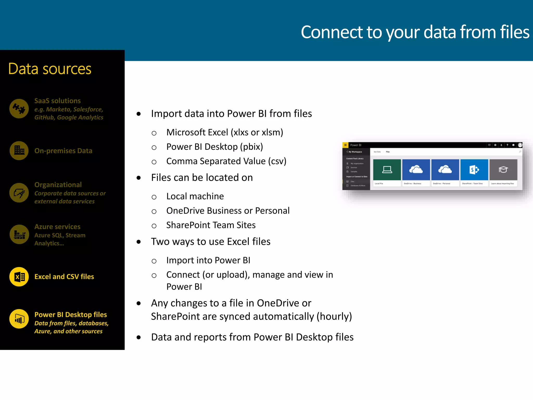  Import data into Power BI from files
o Microsoft Excel (xlxs or xlsm)
o Power BI Desktop (pbix)
o Comma Separated Value (csv)
 Files can be located on
o Local machine
o OneDrive Business or Personal
o SharePoint Team Sites
 Two ways to use Excel files
o Import into Power BI
o Connect (or upload), manage and view in
Power BI
 Any changes to a file in OneDrive or
SharePoint are synced automatically (hourly)
 Data and reports from Power BI Desktop files
SaaS solutions
e.g. Marketo, Salesforce,
GitHub, Google Analytics
On-premises Data
Data sources
Organizational
Corporate data sources or
external data services
Azure services
Azure SQL, Stream
Analytics…
Power BI Desktop files
Data from files, databases,
Azure, and other sources
Excel and CSV files
Connecttoyourdatafrom files
 