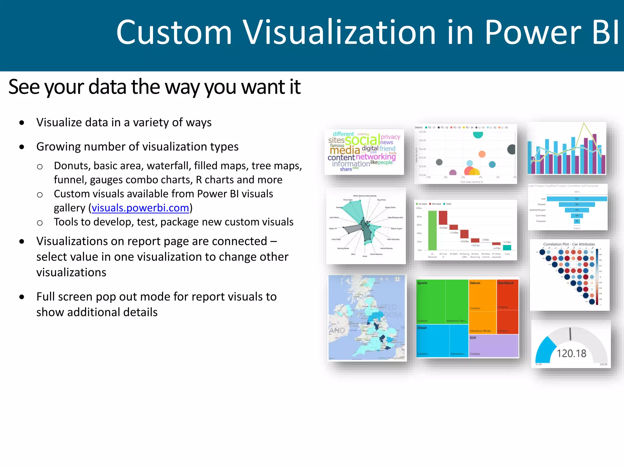  Visualize data in a variety of ways
 Growing number of visualization types
o Donuts, basic area, waterfall, filled maps, tree maps,
funnel, gauges combo charts, R charts and more
o Custom visuals available from Power BI visuals
gallery (visuals.powerbi.com)
o Tools to develop, test, package new custom visuals
 Visualizations on report page are connected –
select value in one visualization to change other
visualizations
 Full screen pop out mode for report visuals to
show additional details
Seeyourdatathewayyouwantit
Custom Visualization in Power BI
 