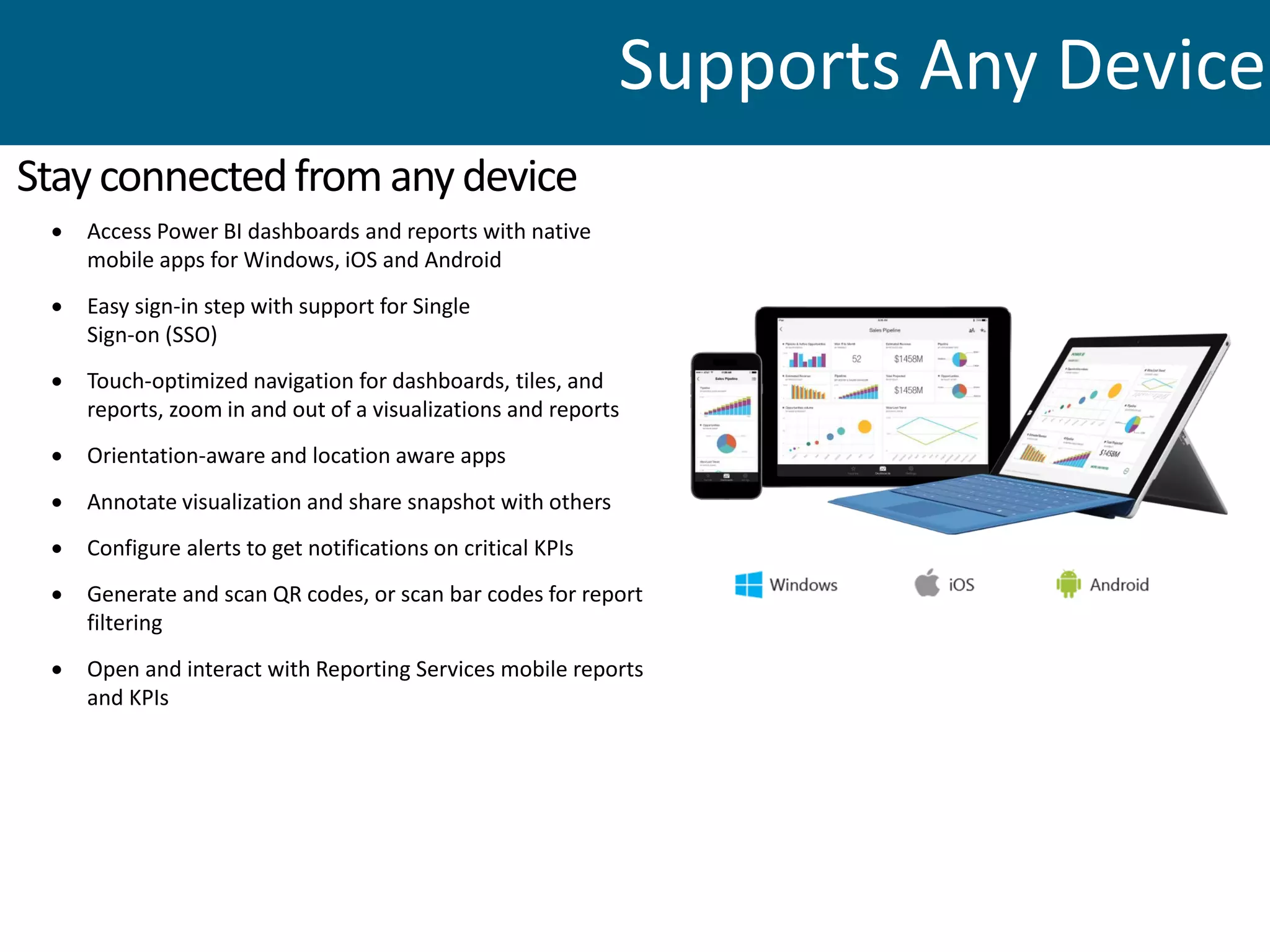  Access Power BI dashboards and reports with native
mobile apps for Windows, iOS and Android
 Easy sign-in step with support for Single
Sign-on (SSO)
 Touch-optimized navigation for dashboards, tiles, and
reports, zoom in and out of a visualizations and reports
 Orientation-aware and location aware apps
 Annotate visualization and share snapshot with others
 Configure alerts to get notifications on critical KPIs
 Generate and scan QR codes, or scan bar codes for report
filtering
 Open and interact with Reporting Services mobile reports
and KPIs
Stayconnectedfromanydevice
Supports Any Device
 