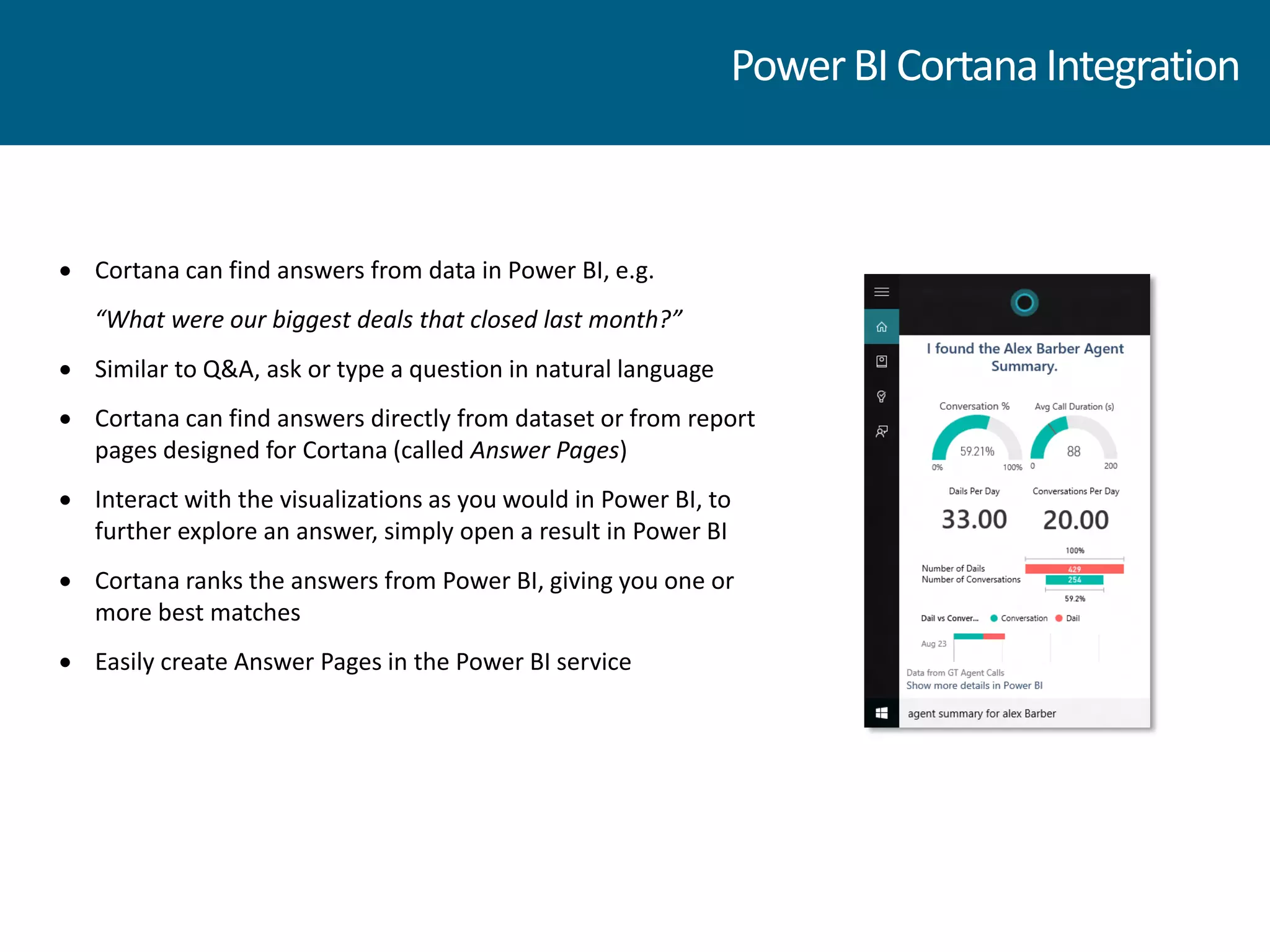  Cortana can find answers from data in Power BI, e.g.
“What were our biggest deals that closed last month?”
 Similar to Q&A, ask or type a question in natural language
 Cortana can find answers directly from dataset or from report
pages designed for Cortana (called Answer Pages)
 Interact with the visualizations as you would in Power BI, to
further explore an answer, simply open a result in Power BI
 Cortana ranks the answers from Power BI, giving you one or
more best matches
 Easily create Answer Pages in the Power BI service
PowerBICortanaIntegration
 
