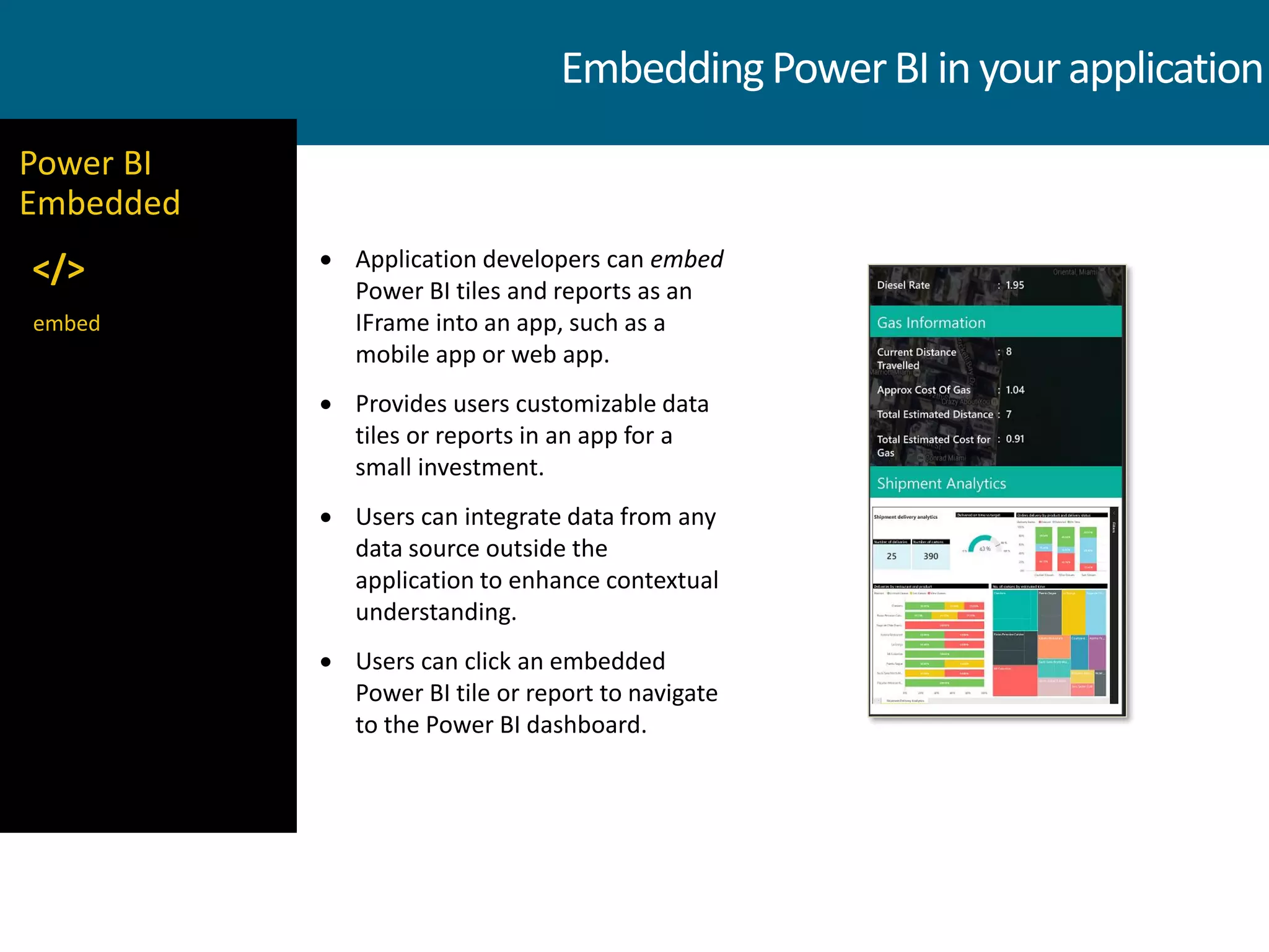 EmbeddingPowerBIin yourapplication
 Application developers can embed
Power BI tiles and reports as an
IFrame into an app, such as a
mobile app or web app.
 Provides users customizable data
tiles or reports in an app for a
small investment.
 Users can integrate data from any
data source outside the
application to enhance contextual
understanding.
 Users can click an embedded
Power BI tile or report to navigate
to the Power BI dashboard.
embed
Power BI
Embedded
</>
 