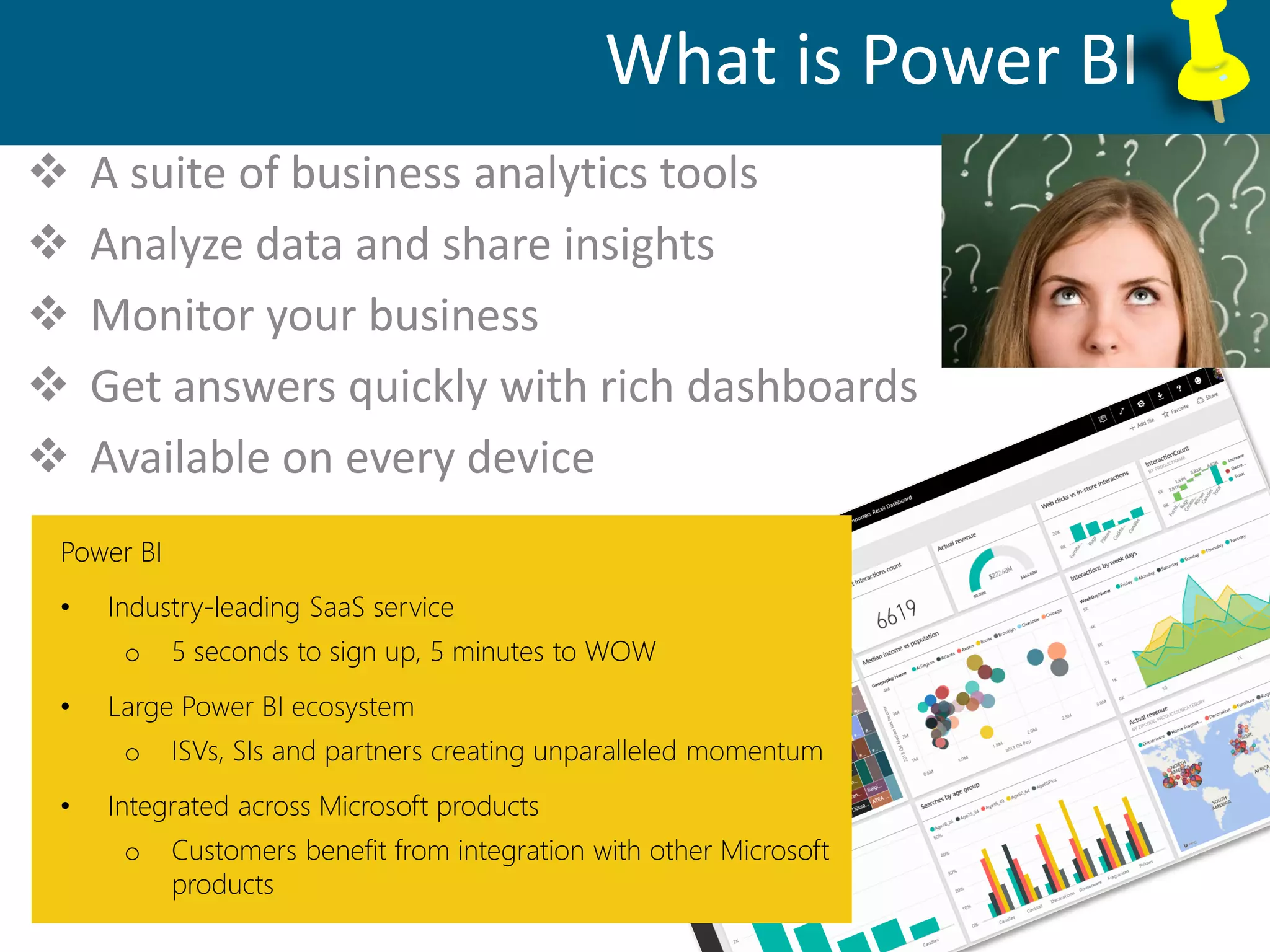 Database Administration, Support, Maintenance
What is Power BI
 A suite of business analytics tools
 Analyze data and share insights
 Monitor your business
 Get answers quickly with rich dashboards
 Available on every device
Power BI
• Industry-leading SaaS service
o 5 seconds to sign up, 5 minutes to WOW
• Large Power BI ecosystem
o ISVs, SIs and partners creating unparalleled momentum
• Integrated across Microsoft products
o Customers benefit from integration with other Microsoft
products
 