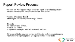 Report Review Process
• Quando um Pull Request (PR) é aberto e o report será validado pela área
responsavel, devemos sempre pensa-lo em duas óticas:
• Técnica (Pilares do Report)
Modelagem – Calculos (Dax Studio) – Visuals
• Negócio
Se o calculo esta correto.
O visual faz sentido.
A regra solicitada pela área requerente foi atendida.
• Uma vez validado, recursos como a ceritificação podem ser usados para
“comunicar” a organização de que aquele artefato foi validado.
 