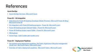 References
Azure DevOps
• Azure DevOps Services | Microsoft Azure
Power BI – Git Integration
• Deep dive into Power BI Desktop Developer Mode (Preview) | Microsoft Power BI Blog |
Microsoft Power BI
• Git integration with Power BI Desktop projects - Power BI | Microsoft Learn
• Power BI Desktop project dataset folder - Power BI | Microsoft Learn
• Power BI Desktop project report folder - Power BI | Microsoft Learn
• PBI Explorer
• Home Page - ALM Toolkit (alm-toolkit.com)
Power BI – Deployment Pipelines
• Get started using deployment pipelines, the Fabric Application lifecycle management
(ALM) tool - Microsoft Fabric | Microsoft Learn
• Overview of Fabric deployment pipelines - Microsoft Fabric | Microsoft Learn
 