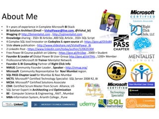 • 9 + years of experience in Complete Microsoft BI Stack
• BI Solution Architect (Email – VishalPawar@live.com, @Vishal_bi)
• Blogging @ http://bimentalist.com , http://sqlmentalist.com
• Knowledge sharing - 350+ BI Articles ,400 SQL Article , 350+ SQL Script
• 4 Complex SQL tool innovator on Codeplex & open source all- https://goo.gl/OI3sB4
• Slide share publication - http://www.slideshare.net/VishalPawar_BI
• 2 LinkedIn Post - https://www.linkedin.com/today/author/120635304
• Free Power BI Course publish on Udemy - https://goo.gl/ArL0qe , 2000 + Student
• Founder & Leader of Global Power BI User Group http://goo.gl/oV7IHz , 1200+ Member
• Professional Microsoft BI Trainer Mentalist Network
• Founder & BI Consulting Partner of Right Click Info
• NMUG Community Founder Leader , Speaker - http://nmug.org/
• Microsoft Community Representative for Navi Mumbai region.
• SQL PASS Chapter Lead for Mumbai & Navi Mumbai
• MCTS: Microsoft® Certified Technology Specialist -SQL Server 2008 R2, BI
• MCSA: Microsoft® Certified Solutions Associate
• CSM: Certified Scrum Master from Scrum Alliance, US
• SQL Server Expert in Architecting and Optimization
• BE - Computer Science & Engineering , RAIT , Mumbai
• MBA-Information System, Arianth College , Pune
About Me
 