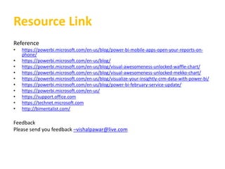 Resource Link
Reference
• https://powerbi.microsoft.com/en-us/blog/power-bi-mobile-apps-open-your-reports-on-
phone/
• https://powerbi.microsoft.com/en-us/blog/
• https://powerbi.microsoft.com/en-us/blog/visual-awesomeness-unlocked-waffle-chart/
• https://powerbi.microsoft.com/en-us/blog/visual-awesomeness-unlocked-mekko-chart/
• https://powerbi.microsoft.com/en-us/blog/visualize-your-insightly-crm-data-with-power-bi/
• https://powerbi.microsoft.com/en-us/blog/power-bi-february-service-update/
• https://powerbi.microsoft.com/en-us/
• https://support.office.com
• https://technet.microsoft.com
• http://bimentalist.com/
Feedback
Please send you feedback –vishalpawar@live.com
 