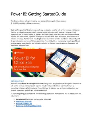 Power BI: Getting StartedGuide
This documentation is for preview only, and is subject to change in future releases.
© 2013 Microsoft Corp. All rights reserved.
Abstract:The growth of data increases each day, as does the need for self-service business intelligence
that can turn data into decision-ready insights. But too often, the tools necessary to extract those
insights are just as hard to handle as the data. Microsoft Power BI for Office 365 is a collection of new
features and services that, together, enableyou to visualize data, share discoveries, and collaborate in
intuitive new ways. Familiar tools including Excel and SharePoint form the foundation of Power BI, with
deeper integration and powerful new capabilities. Power BI builds on your existing knowledge of Excel,
amplifying your understanding and ability to capitalize on the ever-expanding world of valuable, yet
sometimes unwieldy, data.
Introduction
Welcome to the Power BI Getting Started Guide. This guide is designed to walk throughthe collection of
self-service business intelligence (BI) features included in Power BI. While each new feature is
compelling in its own right, the value of Power BI is how its features and services work together, and
how the insights are securely, yet interactivelyshared.
To facilitate getting you started with Power BI, this guide hastwo main sections, plus an Introduction and
a Summary:
 Introduction (the section you’re reading right now)
 Self-Service BI in Excel
 Power BI for Office 365
 Summary – including additional links
 