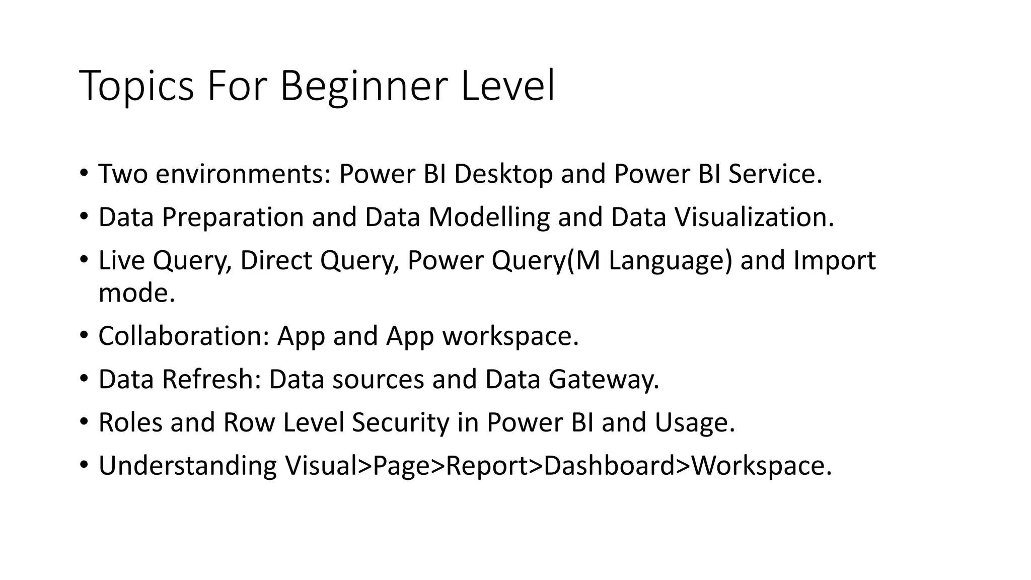 Topics For Beginner Level
• Two environments: Power BI Desktop and Power BI Service.
• Data Preparation and Data Modelling and Data Visualization.
• Live Query, Direct Query, Power Query(M Language) and Import
mode.
• Collaboration: App and App workspace.
• Data Refresh: Data sources and Data Gateway.
• Roles and Row Level Security in Power BI and Usage.
• Understanding Visual>Page>Report>Dashboard>Workspace.
 