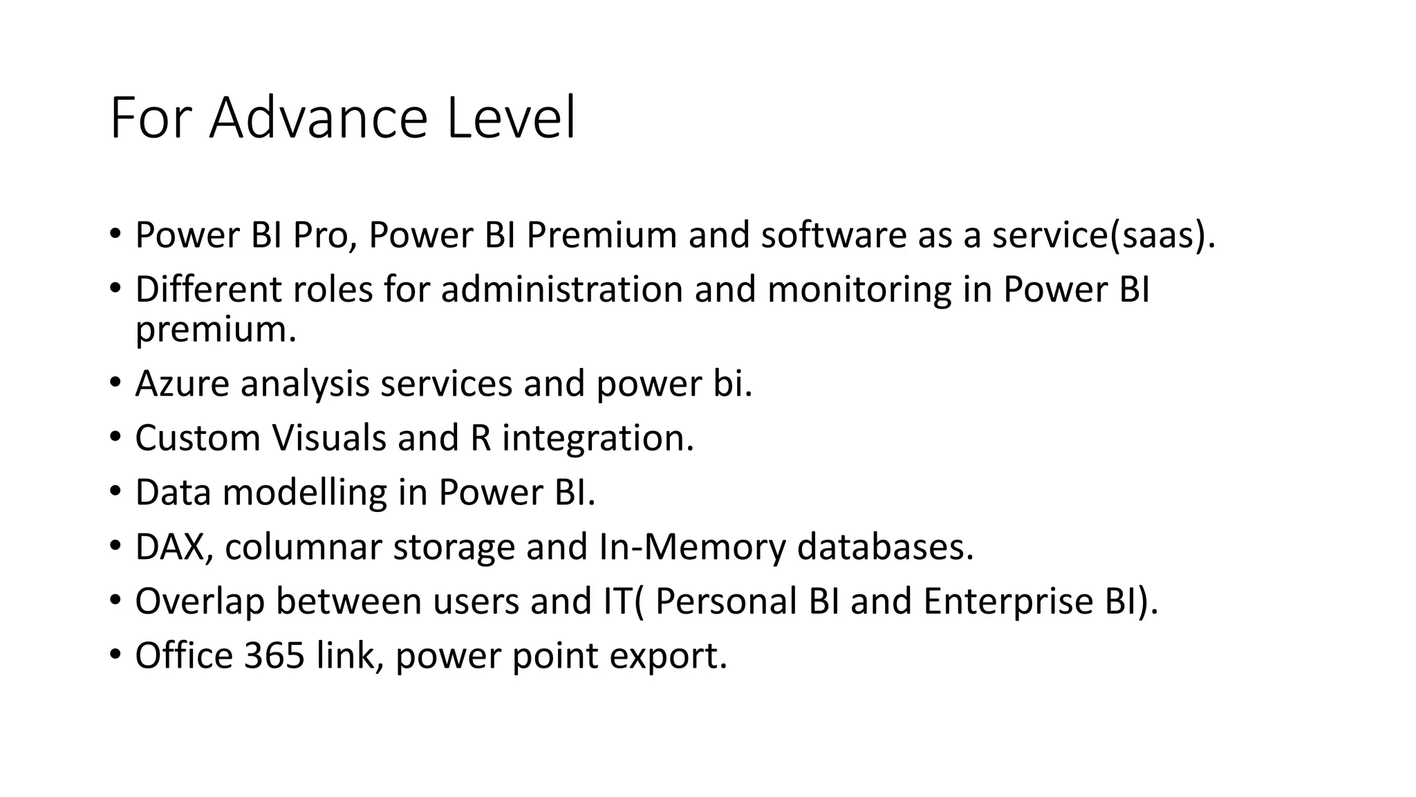 For Advance Level
• Power BI Pro, Power BI Premium and software as a service(saas).
• Different roles for administration and monitoring in Power BI
premium.
• Azure analysis services and power bi.
• Custom Visuals and R integration.
• Data modelling in Power BI.
• DAX, columnar storage and In-Memory databases.
• Overlap between users and IT( Personal BI and Enterprise BI).
• Office 365 link, power point export.
 