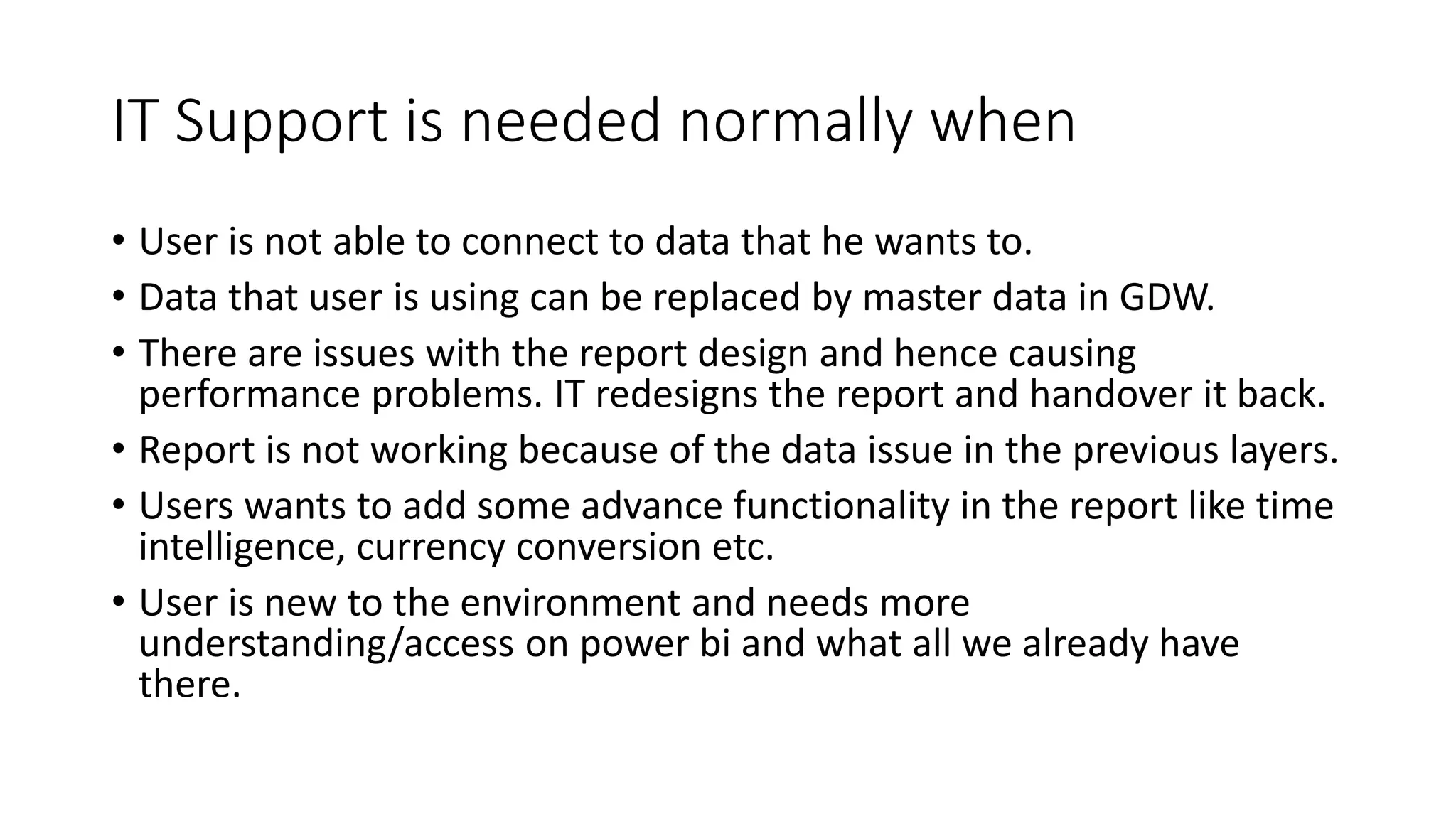 IT Support is needed normally when
• User is not able to connect to data that he wants to.
• Data that user is using can be replaced by master data in GDW.
• There are issues with the report design and hence causing
performance problems. IT redesigns the report and handover it back.
• Report is not working because of the data issue in the previous layers.
• Users wants to add some advance functionality in the report like time
intelligence, currency conversion etc.
• User is new to the environment and needs more
understanding/access on power bi and what all we already have
there.
 