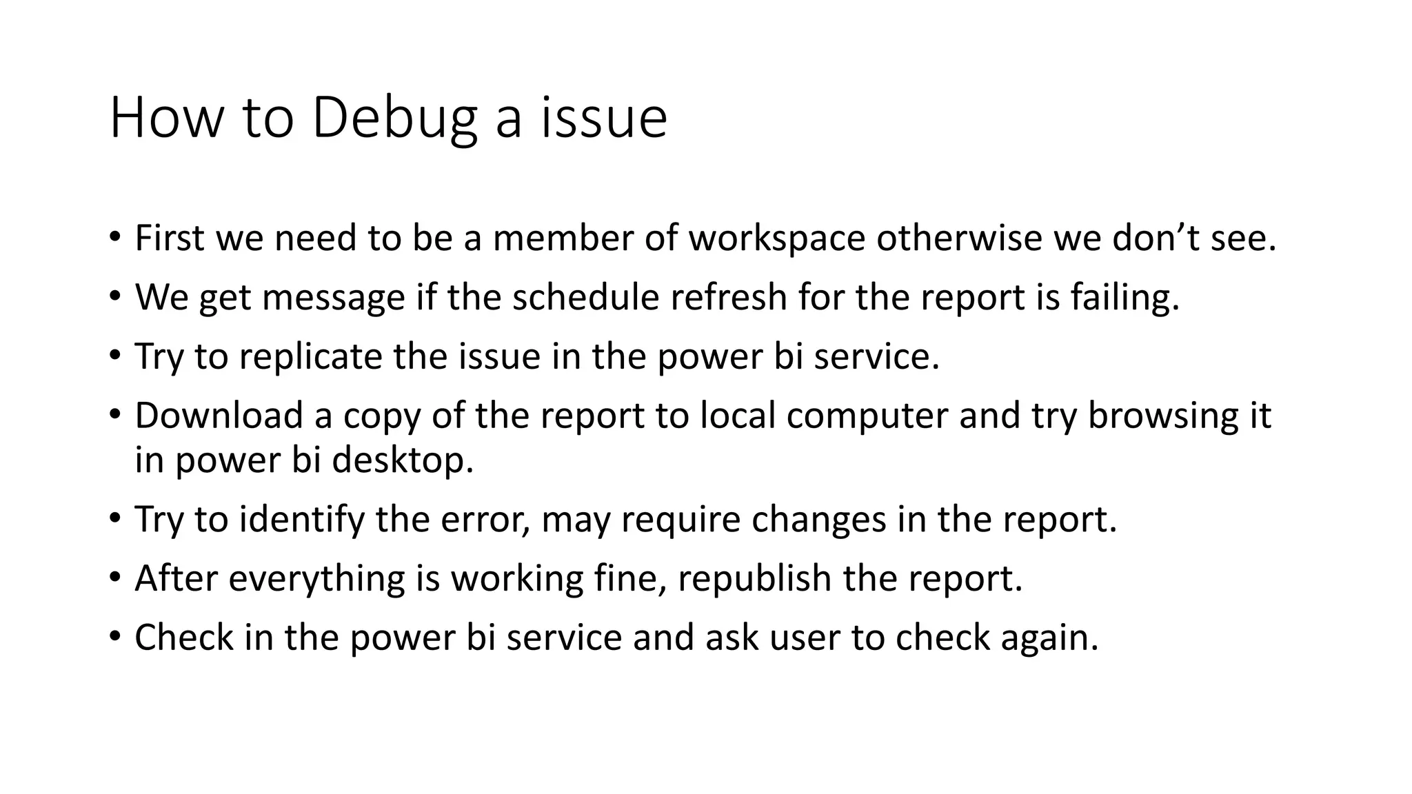 How to Debug a issue
• First we need to be a member of workspace otherwise we don’t see.
• We get message if the schedule refresh for the report is failing.
• Try to replicate the issue in the power bi service.
• Download a copy of the report to local computer and try browsing it
in power bi desktop.
• Try to identify the error, may require changes in the report.
• After everything is working fine, republish the report.
• Check in the power bi service and ask user to check again.
 