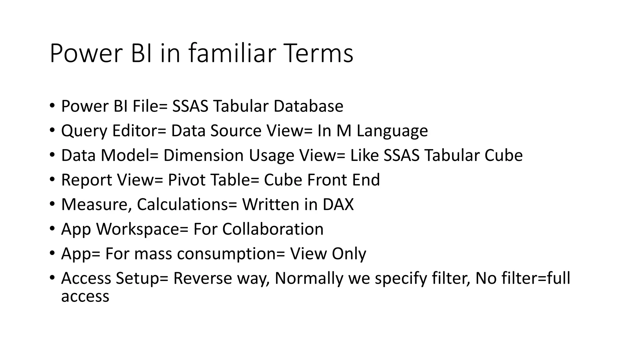 Power BI in familiar Terms
• Power BI File= SSAS Tabular Database
• Query Editor= Data Source View= In M Language
• Data Model= Dimension Usage View= Like SSAS Tabular Cube
• Report View= Pivot Table= Cube Front End
• Measure, Calculations= Written in DAX
• App Workspace= For Collaboration
• App= For mass consumption= View Only
• Access Setup= Reverse way, Normally we specify filter, No filter=full
access
 