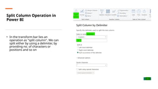 Split Column Operation in
Power BI
• In the transform bar lies an
operation as "split column". We can
split either by using a delimiter, by
providing no. of characters or
positions and so on
 