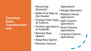 Common
Data
Transformati
ons
• Renaming
Elements
• Make First Row as
the Header
• Change Data Type
of Column
• Format operations
in PowerBI
• Remove Row
Option
• Keep Row Option
• Remove Column
Operations
• Merge Operation
• Replace values
operations
• Split Column
operations
• Pivot Column
Operations
• Unpivot Column
operations
 