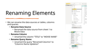 Renaming Elements
• We can rename the data sources or tables, columns
and queries.
• Rename Data Source
• Renamed the data source from sheet 1 to
Movie Data
• Rename Column
• renamed the column "TITLE" to "MOVIE NAME“
• Rename Query Name
• renamed the query "Renamed Columns" to
"Columns Name Updation"
 