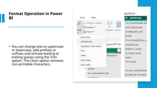Format Operation in Power
BI
• You can change text to uppercase
or lowercase, add prefixes or
suffixes and remove leading or
trailing spaces using the Trim
option. The Clean option removes
non-printable characters.
 
