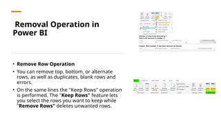Removal Operation in
Power BI
• Remove Row Operation
• You can remove top, bottom, or alternate
rows, as well as duplicates, blank rows and
errors.
• On the same lines the "Keep Rows" operation
is performed. The "Keep Rows" feature lets
you select the rows you want to keep while
"Remove Rows" deletes unwanted rows.
 
