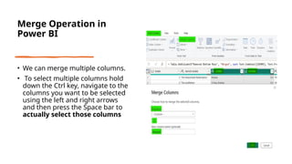 Merge Operation in
Power BI
• We can merge multiple columns.
• To select multiple columns hold
down the Ctrl key, navigate to the
columns you want to be selected
using the left and right arrows
and then press the Space bar to
actually select those columns
 