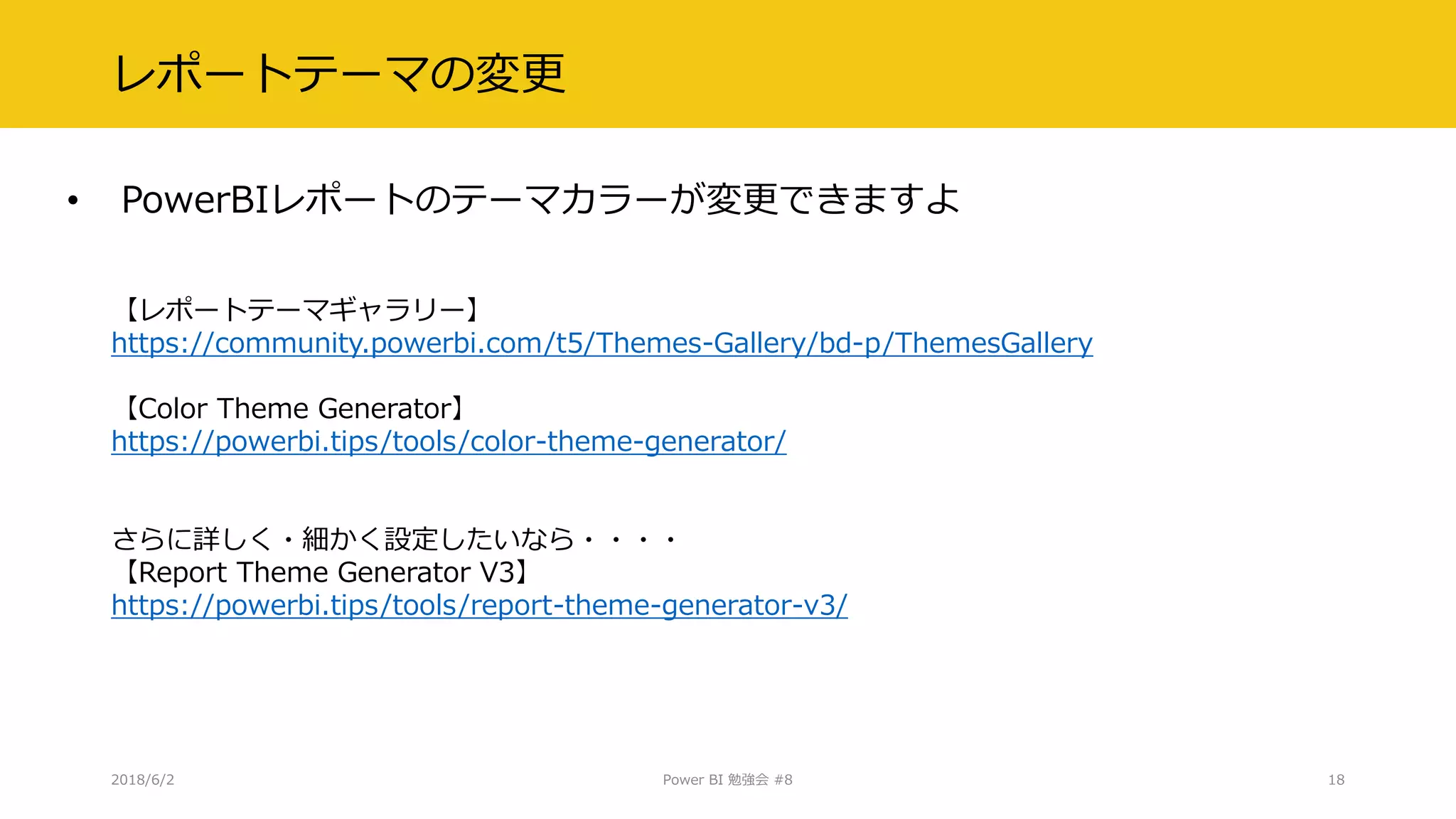 レポートテーマの変更
• PowerBIレポートのテーマカラーが変更できますよ
2018/6/2 Power BI 勉強会 #8 18
【レポートテーマギャラリー】
https://community.powerbi.com/t5/Themes-Gallery/bd-p/ThemesGallery
【Color Theme Generator】
https://powerbi.tips/tools/color-theme-generator/
さらに詳しく・細かく設定したいなら・・・・
【Report Theme Generator V3】
https://powerbi.tips/tools/report-theme-generator-v3/
 