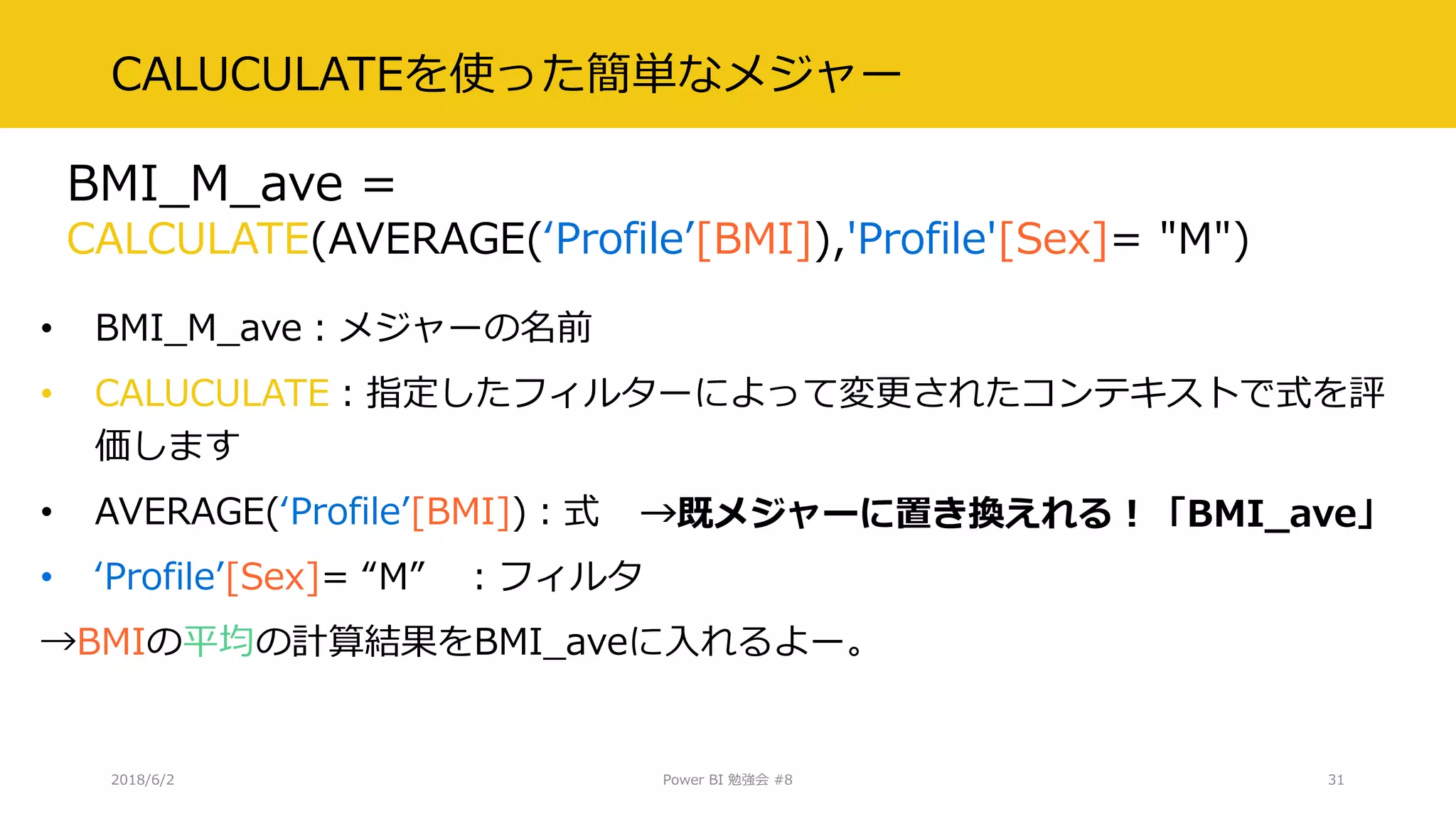 CALUCULATEを使った簡単なメジャー
• BMI_M_ave：メジャーの名前
• CALUCULATE：指定したフィルターによって変更されたコンテキストで式を評
価します
• AVERAGE(‘Profile’[BMI])：式
• ‘Profile’[Sex]= “M” ：フィルタ
→BMIの平均の計算結果をBMI_aveに入れるよー。
2018/6/2 Power BI 勉強会 #8 31
BMI_M_ave =
CALCULATE(AVERAGE(‘Profile’[BMI]),'Profile'[Sex]= "M")
→既メジャーに置き換えれる！「BMI_ave」
 