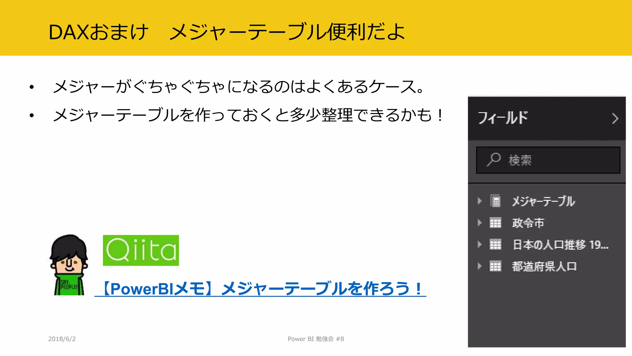 DAXおまけ メジャーテーブル便利だよ
• メジャーがぐちゃぐちゃになるのはよくあるケース。
• メジャーテーブルを作っておくと多少整理できるかも！
2018/6/2 Power BI 勉強会 #8 33
【PowerBIメモ】メジャーテーブルを作ろう！
 