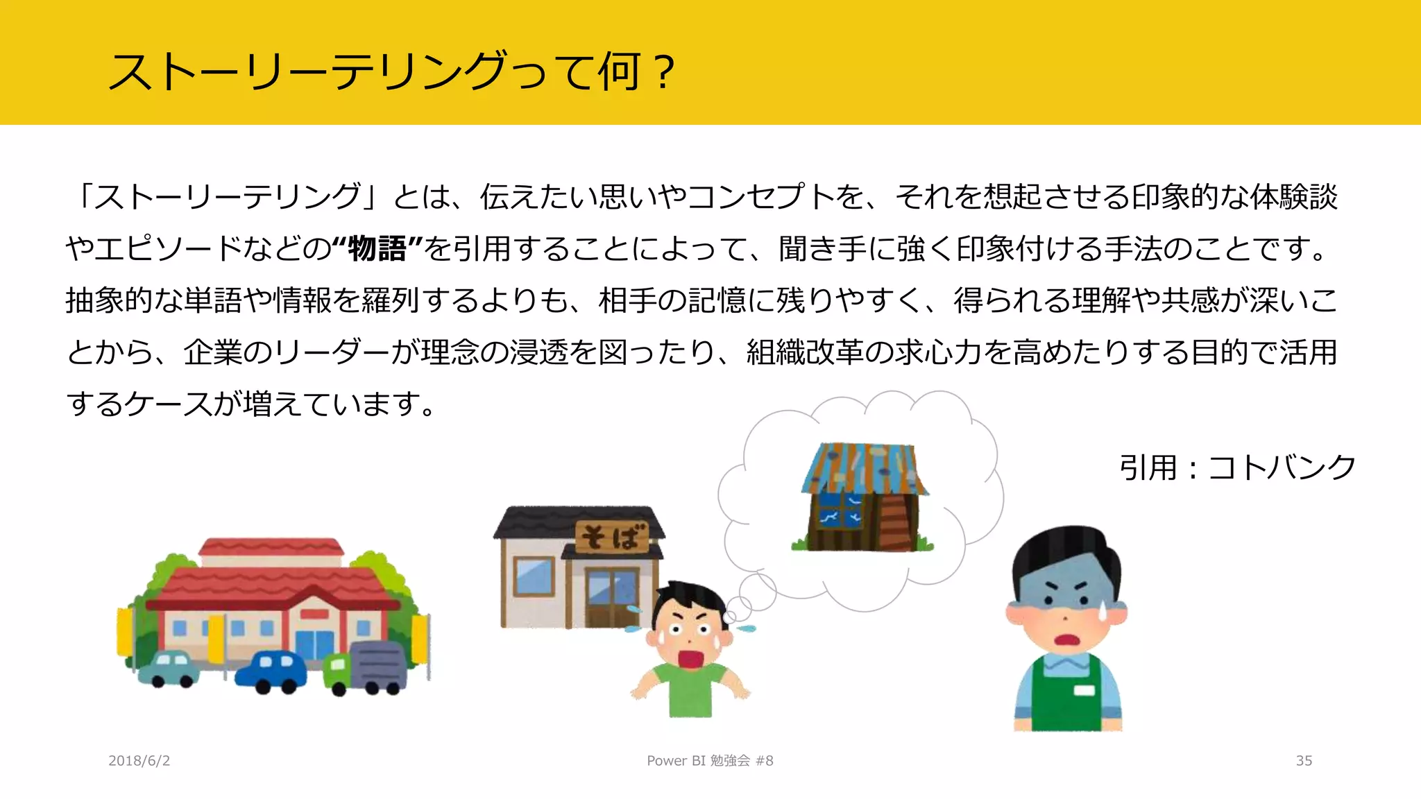 ストーリーテリングって何？
「ストーリーテリング」とは、伝えたい思いやコンセプトを、それを想起させる印象的な体験談
やエピソードなどの“物語”を引用することによって、聞き手に強く印象付ける手法のことです。
抽象的な単語や情報を羅列するよりも、相手の記憶に残りやすく、得られる理解や共感が深いこ
とから、企業のリーダーが理念の浸透を図ったり、組織改革の求心力を高めたりする目的で活用
するケースが増えています。
引用：コトバンク
2018/6/2 Power BI 勉強会 #8 35
 