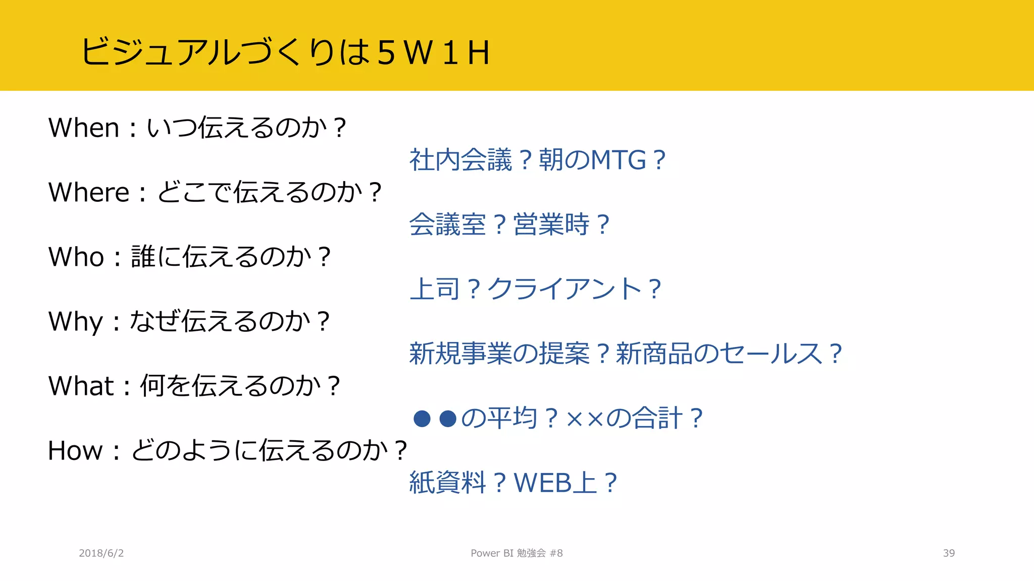 ビジュアルづくりは５W１H
When：いつ伝えるのか？
社内会議？朝のMTG？
Where：どこで伝えるのか？
会議室？営業時？
Who：誰に伝えるのか？
上司？クライアント？
Why：なぜ伝えるのか？
新規事業の提案？新商品のセールス？
What：何を伝えるのか？
●●の平均？××の合計？
How：どのように伝えるのか？
紙資料？WEB上？
2018/6/2 Power BI 勉強会 #8 39
 