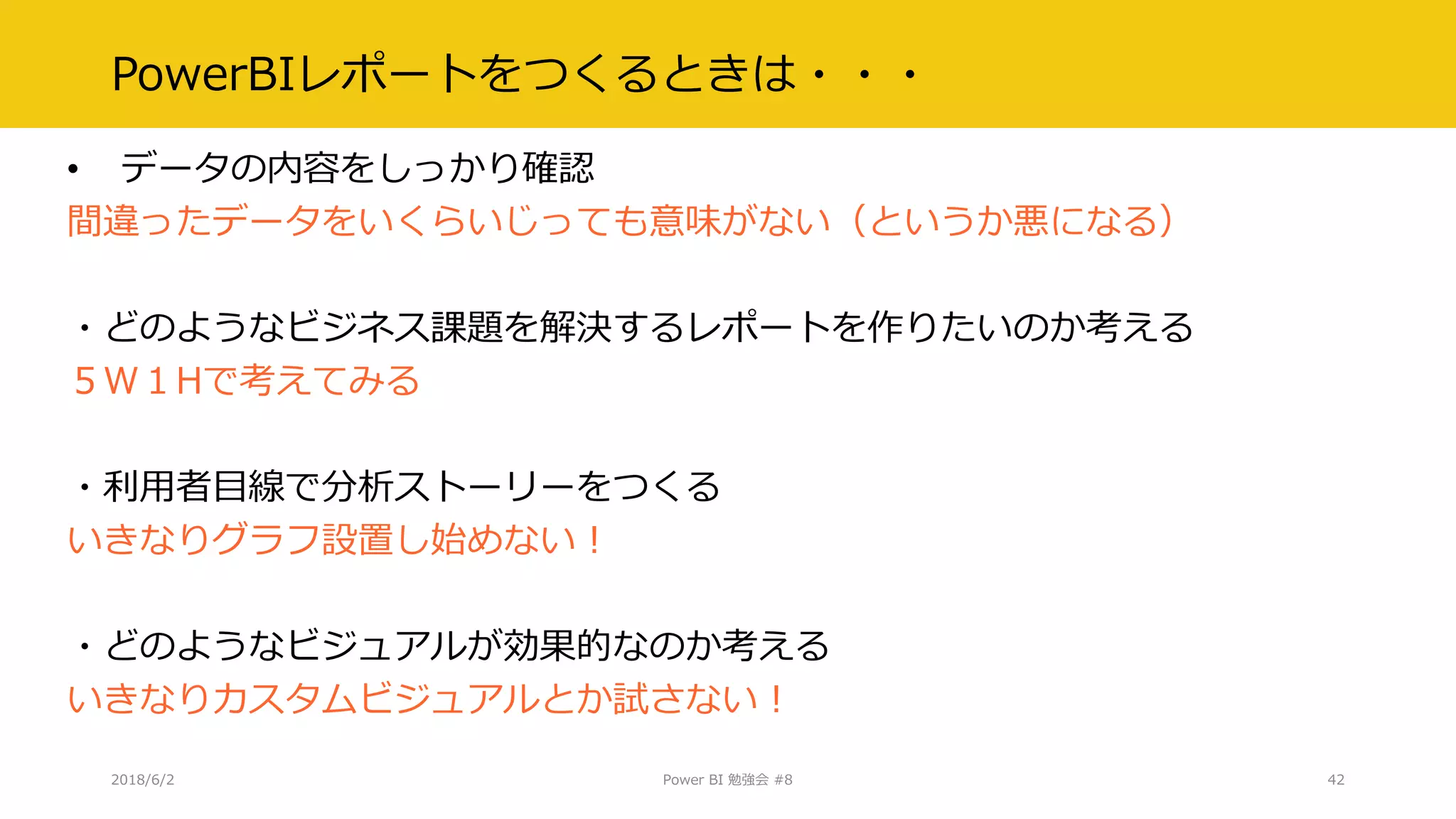 PowerBIレポートをつくるときは・・・
• データの内容をしっかり確認
間違ったデータをいくらいじっても意味がない（というか悪になる）
・どのようなビジネス課題を解決するレポートを作りたいのか考える
５W１Hで考えてみる
・利用者目線で分析ストーリーをつくる
いきなりグラフ設置し始めない！
・どのようなビジュアルが効果的なのか考える
いきなりカスタムビジュアルとか試さない！
2018/6/2 Power BI 勉強会 #8 42
 