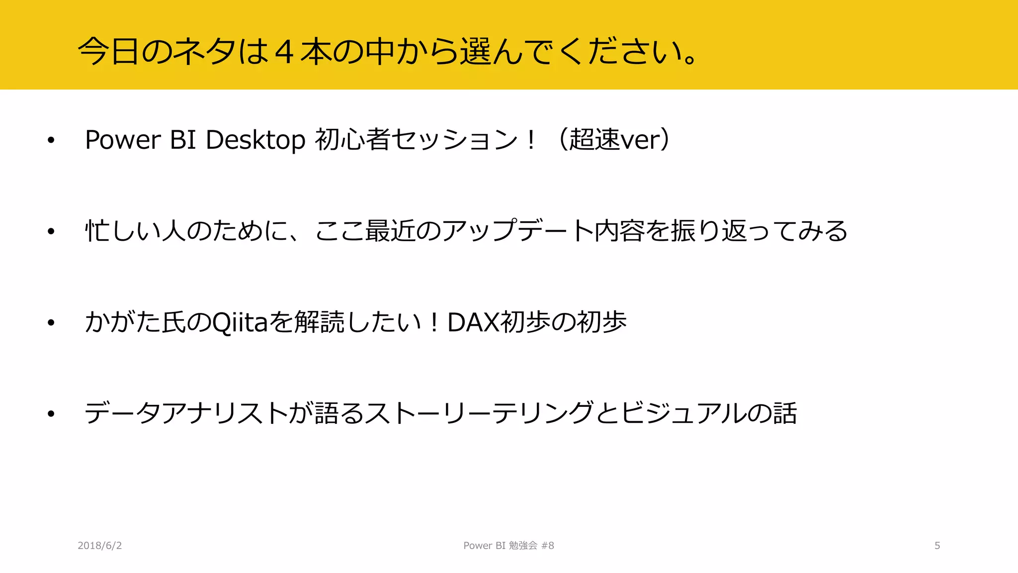 今日のネタは４本の中から選んでください。
• Power BI Desktop 初心者セッション！（超速ver）
• 忙しい人のために、ここ最近のアップデート内容を振り返ってみる
• かがた氏のQiitaを解読したい！DAX初歩の初歩
• データアナリストが語るストーリーテリングとビジュアルの話
2018/6/2 Power BI 勉強会 #8 5
 