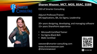 CEO of Smarter Consulting
Adjunct Professor/Trainer:
MS Applications, BA, Six Sigma, Leadership
20+ years designing, developing, and managing software
15+ years SharePoint experience
• Microsoft Certified Trainer
• Six Sigma Black Belt
• BSAC Certified
sweaver@smarter-consulting.com
www.sharoneweaver.com
@sharoneweaver
Sharon Weaver, MCT, MOS, BSAC, SSBB
 