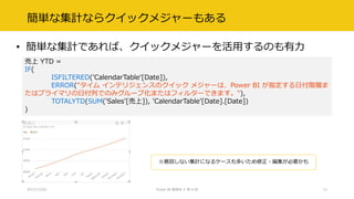 簡単な集計ならクイックメジャーもある
• 簡単な集計であれば、クイックメジャーを活用するのも有力
2017/12/02 Power BI 勉強会 # 第 6 回 12
売上 YTD =
IF(
ISFILTERED('CalendarTable'[Date]),
ERROR("タイム インテリジェンスのクイック メジャーは、Power BI が指定する日付階層ま
たはプライマリの日付列でのみグループ化またはフィルターできます。"),
TOTALYTD(SUM('Sales'[売上]), 'CalendarTable'[Date].[Date])
)
※意図しない集計になるケースも多いため修正・編集が必要かも
 