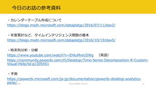 今日のお話の参考資料
・カレンダーテーブル作成について
https://blogs.msdn.microsoft.com/dataplatjp/2016/07/11/dax2/
・年度累計など、タイムインテリジェンス関数の基本
https://blogs.msdn.microsoft.com/dataplatjp/2016/10/19/dax5/
・時系列分析・分解
https://www.youtube.com/watch?v=EHluMreU5Wg （英語）
https://community.powerbi.com/t5/Desktop/Time-Series-Decomposition-R-Custom-
Visual-Help/td-p/205451
・予測
https://powerbi.microsoft.com/ja-jp/documentation/powerbi-desktop-analytics-
pane/2017/12/02 Power BI 勉強会 # 第 6 回 18
 
