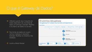 O que é Gateway de Dados?
 Utilizado quando seus Conjuntos de
Dados dependem de uma fonte de
dados on-premises. Exemplo: Planilhas
e /ou Banco de Dados no servidor.
 Para fontes de dados em nuvem,
nenhum Gateway é necessário.
Exemplo: Planilhas no Onedrive, SQL
Database.
 Local ou Modo Pessoal
 