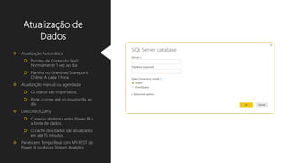 Atualização de
Dados
 Atualização Automática
 Pacotes de Conteúdo SaaS:
Normalmente 1 vez ao dia
 Planilha no Onedrive/Sharepoint
Online: A cada 1 hora
 Atualização manual ou agendada
 Os dados são importados.
 Pode ocorrer até no máximo 8x ao
dia.
 Live/DirectQuery
 Conexão dinâmica entre Power BI e
a fonte de dados.
 O cache dos dados são atualizados
em até 15 minutos.
 Painéis em Tempo Real com API REST do
Power BI ou Azure Stream Analytics
 