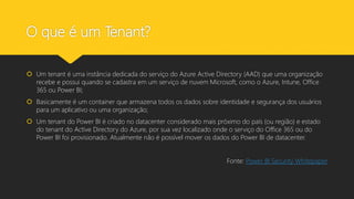 O que é um Tenant?
 Um tenant é uma instância dedicada do serviço do Azure Active Directory (AAD) que uma organização
recebe e possui quando se cadastra em um serviço de nuvem Microsoft, como o Azure, Intune, Office
365 ou Power BI;
 Basicamente é um container que armazena todos os dados sobre identidade e segurança dos usuários
para um aplicativo ou uma organização;
 Um tenant do Power BI é criado no datacenter considerado mais próximo do país (ou região) e estado
do tenant do Active Directory do Azure, por sua vez localizado onde o serviço do Office 365 ou do
Power BI foi provisionado. Atualmente não é possível mover os dados do Power BI de datacenter.
Fonte: Power BI Security Whitepaper
 