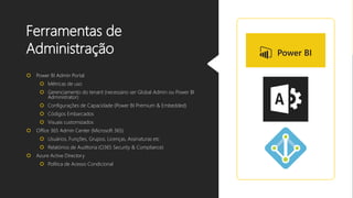 Ferramentas de
Administração
 Power BI Admin Portal
 Métricas de uso
 Gerenciamento do tenant (necessário ser Global Admin ou Power BI
Administrator)
 Configurações de Capacidade (Power BI Premium & Embedded)
 Códigos Embarcados
 Visuais customizados
 Office 365 Admin Center (Microsoft 365)
 Usuários, Funções, Grupos, Licenças, Assinaturas etc
 Relatórios de Auditoria (O365 Security & Compliance)
 Azure Active Directory
 Política de Acesso Condicional
 