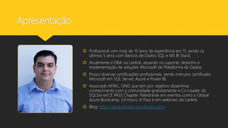 Apresentação
 Profissional com mais de 10 anos de experiência em TI, sendo os
últimos 5 anos com Bancos de Dados SQL e MS BI Stack;
 Atualmente é DBA na Lanlink, atuando no suporte, desenho e
implementação de soluções Microsoft de Plataforma de Dados;
 Possui diversas certificações profissionais, sendo instrutor certificado
Microsoft em SQL Server, Azure e Power BI;
 Associado MTAC, ONG que tem por objetivo disseminar
conhecimento com a comunidade gratuitamente e Co-Leader do
SQLServerCE PASS Chapter. Palestrante em eventos como o Global
Azure Bootcamp, 24 Hours of Pass e em webinars da Lanlink.
 Blog: https://paulodnobre.wordpress.com/
 