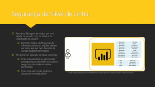 Segurança de Nível de Linha
 Permite a filtragem de dados em uma
tabela de acordo com os direitos de
visibilidade do usuário
 Exemplo: Dados de Pesquisas de
diferentes países ou regiões, devem
ser vistos apenas pelo Gerente de
Contas daquele país/região.
 RLS pode ser aplicado de duas maneiras:
 Criar manualmente as permissões
de segurança e assinalar os usuários
ou grupos de usuários a essas
permissões;
 Criar uma permissão dinâmica
utilizando expressão DAX
Fonte: https://blog.tallan.com/2018/04/10/row-level-security-in-power-bi-part-1-roles-and-users/
 