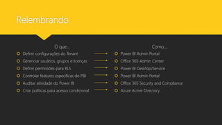 Relembrando
O que...
 Definir configurações do Tenant
 Gerenciar usuários, grupos e licenças
 Definir permissões para RLS
 Controlar features específicas do PBI
 Auditar atividade do Power BI
 Criar políticas para acesso condicional
Como....
 Power BI Admin Portal
 Office 365 Admin Center
 Power BI Desktop/Service
 Power BI Admin Portal
 Office 365 Security and Compliance
 Azure Active Directory
 