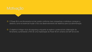 Motivação
 O Power BI é uma ferramenta incrível, porém conforme mais companhias e indivíduos começam a
adotá-lo, torna-se essencial mudar o foco do desenvolvimento de relatórios para sua administração.
 O objetivo é mitigar riscos de segurança, enquanto se explora o potencial de colaboração da
ferramenta, aumentando o ROI de uma implantação do Power BI em cenários de Self-Service BI.
 