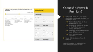 O que é o Power BI
Premium?
 O Power BI Premium é uma oferta
baseada em capacidade dedicada em
nuvem que inclui:
 Distribuição de Apps do Power
BI para usuários Free;
 Atualizações agendadas até 48x
ao dia, 10GB por arquivo e
100TB(!) por usuário;
 Direito de Utilização Híbrida com
Power BI Report Server*;
 Vários outros recursos
avançados;
 Power BI Embedded vs Power BI
Premium.
*Clientes com licenciamento SQL Server Enterprise com
contrato SA ativo também possuem esse direito.
 