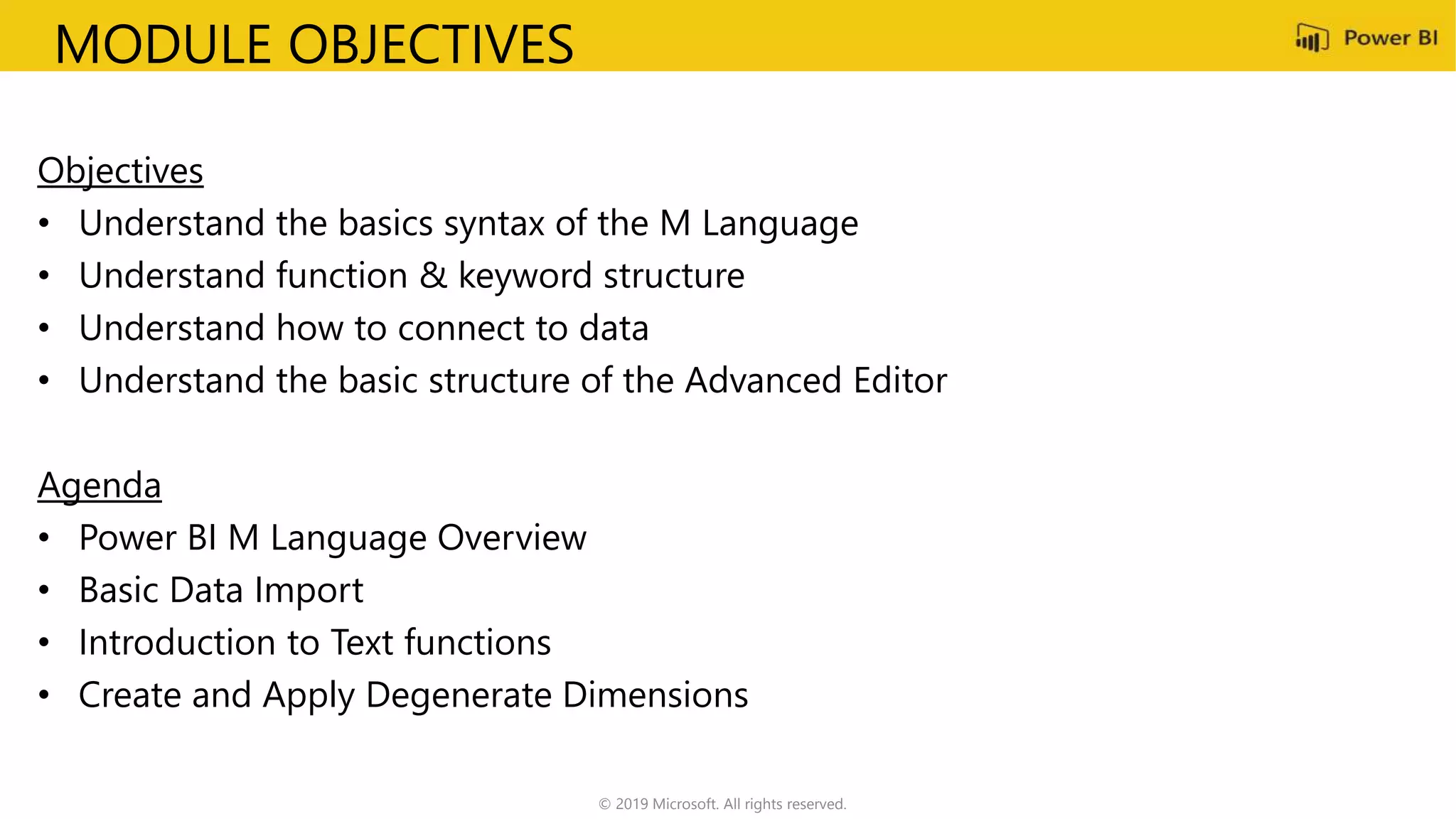 MODULE OBJECTIVES
Objectives
• Understand the basics syntax of the M Language
• Understand function & keyword structure
• Understand how to connect to data
• Understand the basic structure of the Advanced Editor
Agenda
• Power BI M Language Overview
• Basic Data Import
• Introduction to Text functions
• Create and Apply Degenerate Dimensions
© 2019 Microsoft. All rights reserved.
 